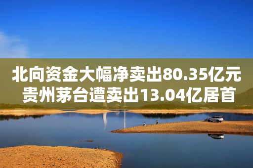 北向资金大幅净卖出80.35亿元 贵州茅台遭卖出13.04亿居首