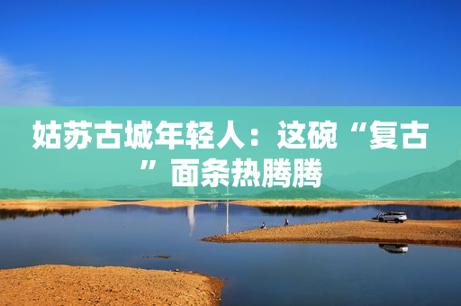 姑苏古城年轻人：这碗“复古”面条热腾腾