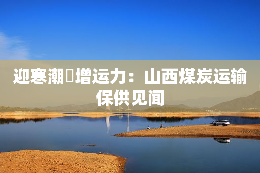 迎寒潮・增运力：山西煤炭运输保供见闻
