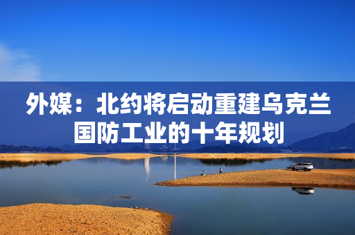 外媒：北约将启动重建乌克兰国防工业的十年规划