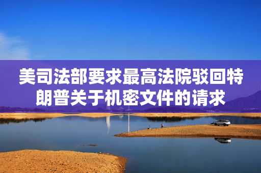 美司法部要求最高法院驳回特朗普关于机密文件的请求