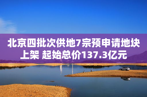 北京四批次供地7宗预申请地块上架 起始总价137.3亿元