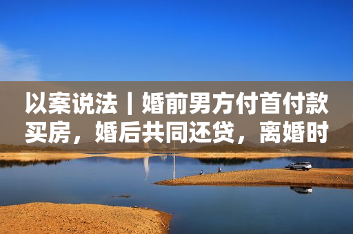 以案说法｜婚前男方付首付款买房，婚后共同还贷，离婚时如何分割？