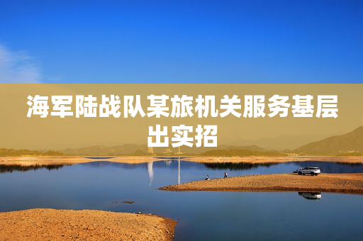 海军陆战队某旅机关服务基层出实招