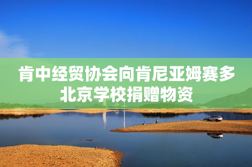 肯中经贸协会向肯尼亚姆赛多北京学校捐赠物资