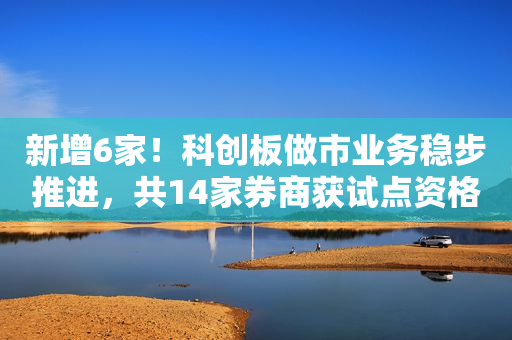 新增6家！科创板做市业务稳步推进，共14家券商获试点资格