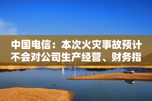 中国电信：本次火灾事故预计不会对公司生产经营、财务指标产生重大影响