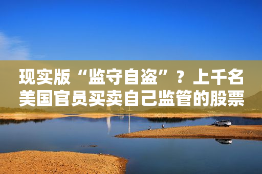 现实版“监守自盗”？上千名美国官员买卖自己监管的股票......