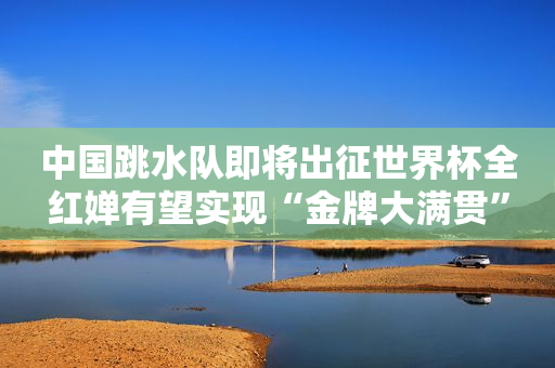 中国跳水队即将出征世界杯全红婵有望实现“金牌大满贯”