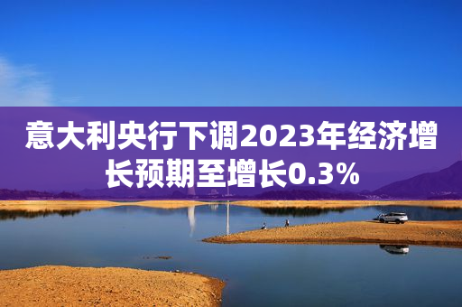 意大利央行下调2023年经济增长预期至增长0.3%