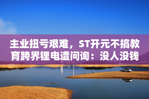 主业扭亏艰难，ST开元不搞教育跨界锂电遭问询：没人没钱蹭热点炒作？