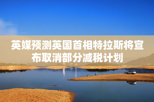 英媒预测英国首相特拉斯将宣布取消部分减税计划