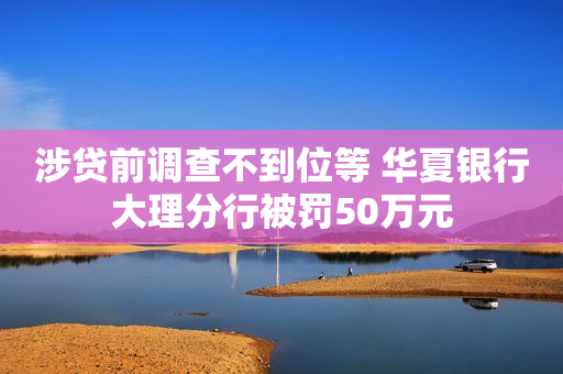 涉贷前调查不到位等 华夏银行大理分行被罚50万元