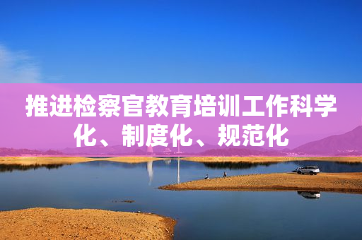 推进检察官教育培训工作科学化、制度化、规范化