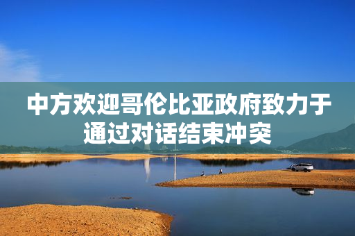 中方欢迎哥伦比亚政府致力于通过对话结束冲突