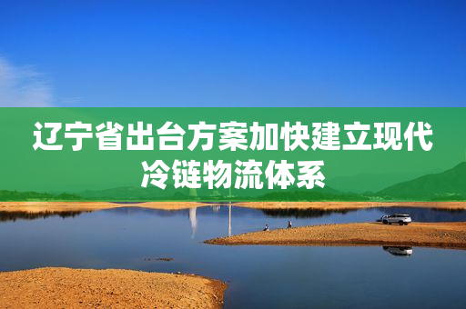 辽宁省出台方案加快建立现代冷链物流体系