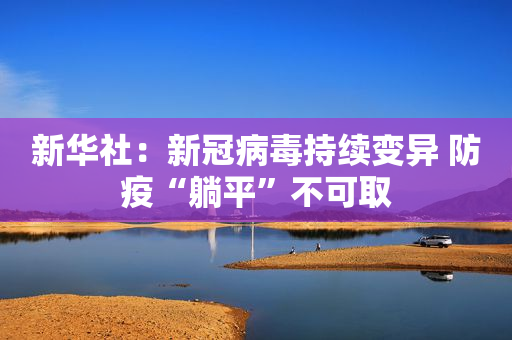 新华社：新冠病毒持续变异 防疫“躺平”不可取