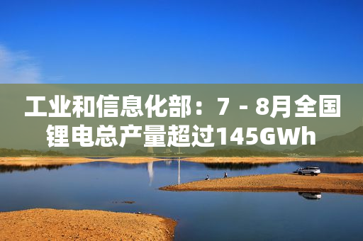 工业和信息化部：7－8月全国锂电总产量超过145GWh