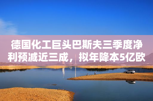 德国化工巨头巴斯夫三季度净利预减近三成，拟年降本5亿欧元