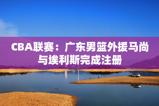 CBA联赛：广东男篮外援马尚与埃利斯完成注册