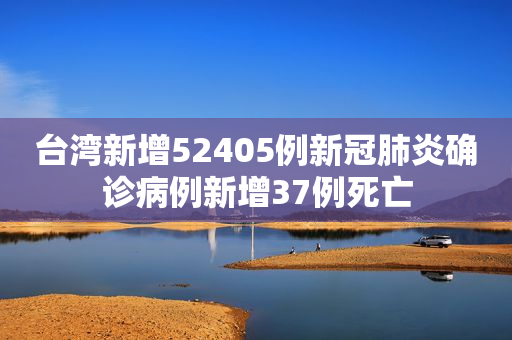 台湾新增52405例新冠肺炎确诊病例新增37例死亡