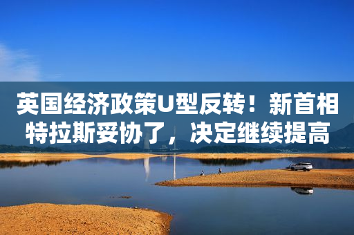 英国经济政策U型反转！新首相特拉斯妥协了，决定继续提高公司税