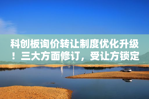 科创板询价转让制度优化升级！三大方面修订，受让方锁定期等要求保持不变