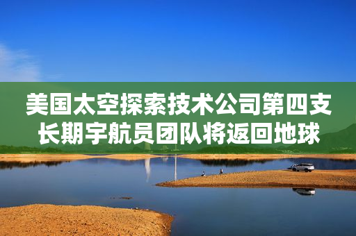 美国太空探索技术公司第四支长期宇航员团队将返回地球