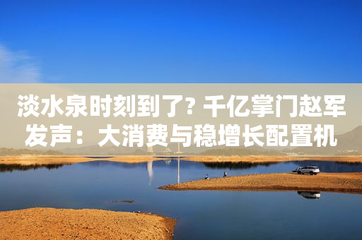 淡水泉时刻到了? 千亿掌门赵军发声：大消费与稳增长配置机遇来临