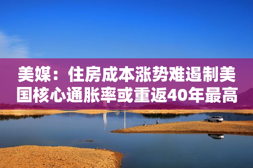 美媒：住房成本涨势难遏制美国核心通胀率或重返40年最高位