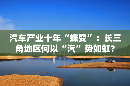 汽车产业十年“蝶变”：长三角地区何以“汽”势如虹？