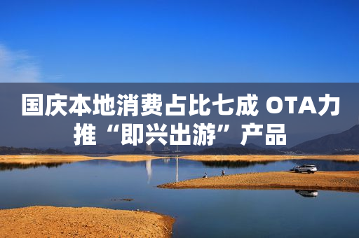 国庆本地消费占比七成 OTA力推“即兴出游”产品