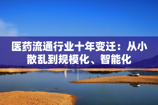 医药流通行业十年变迁：从小散乱到规模化、智能化