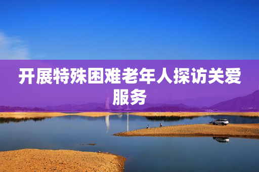 开展特殊困难老年人探访关爱服务