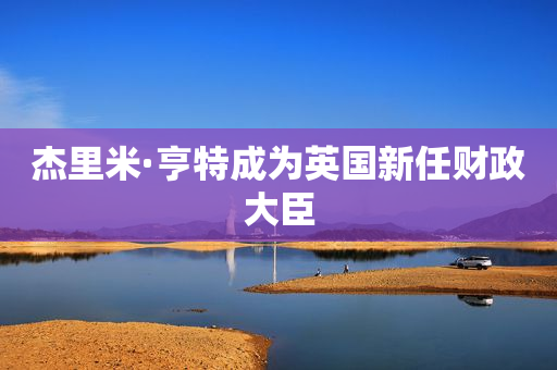 杰里米·亨特成为英国新任财政大臣