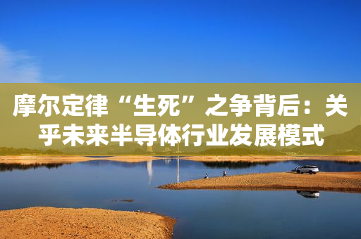 摩尔定律“生死”之争背后：关乎未来半导体行业发展模式