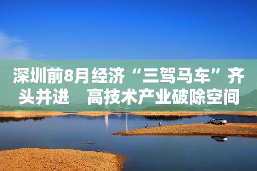 深圳前8月经济“三驾马车”齐头并进　高技术产业破除空间约束并向上增值