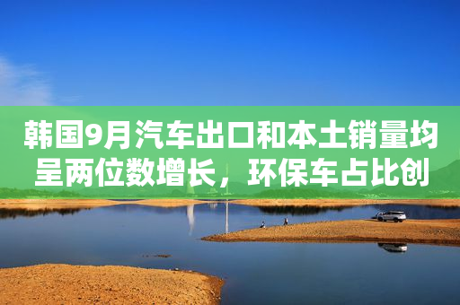 韩国9月汽车出口和本土销量均呈两位数增长，环保车占比创历史新高