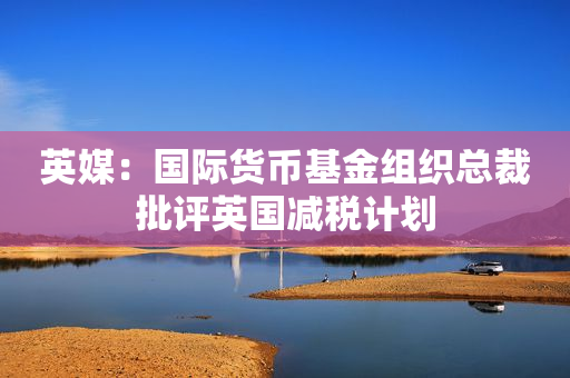 英媒：国际货币基金组织总裁批评英国减税计划