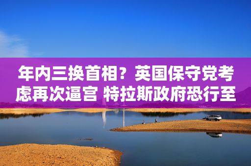 年内三换首相？英国保守党考虑再次逼宫 特拉斯政府恐行至穷巷