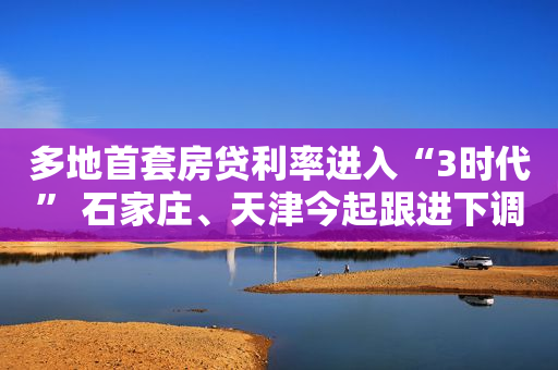 多地首套房贷利率进入“3时代” 石家庄、天津今起跟进下调