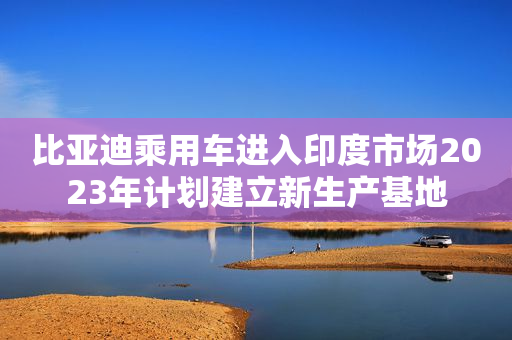 比亚迪乘用车进入印度市场2023年计划建立新生产基地