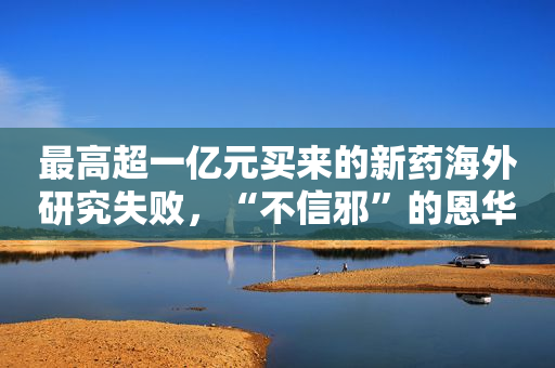 最高超一亿元买来的新药海外研究失败，“不信邪”的恩华药业还要在国内做临床试验