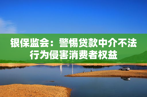 银保监会：警惕贷款中介不法行为侵害消费者权益