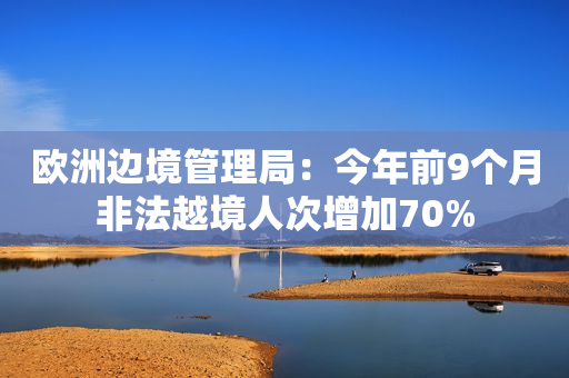 欧洲边境管理局：今年前9个月非法越境人次增加70%