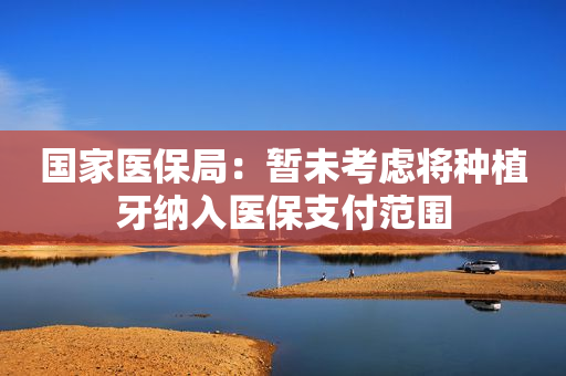 国家医保局：暂未考虑将种植牙纳入医保支付范围