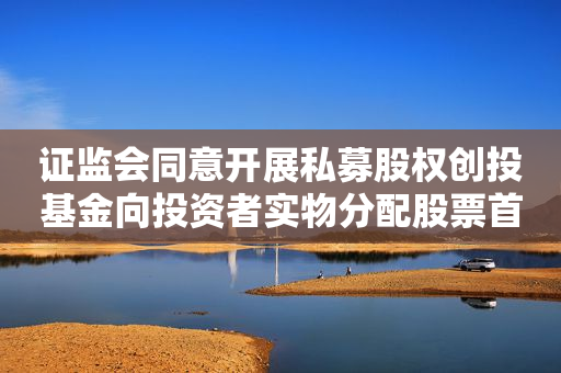 证监会同意开展私募股权创投基金向投资者实物分配股票首单试点