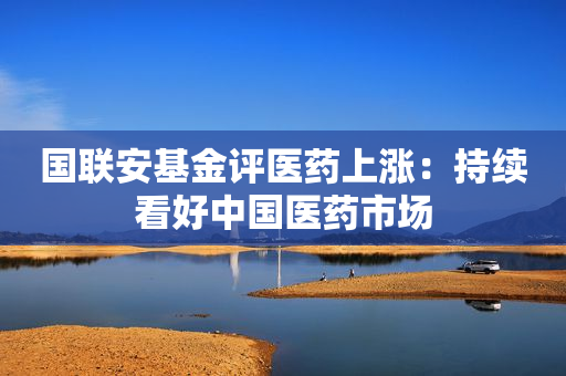 国联安基金评医药上涨：持续看好中国医药市场
