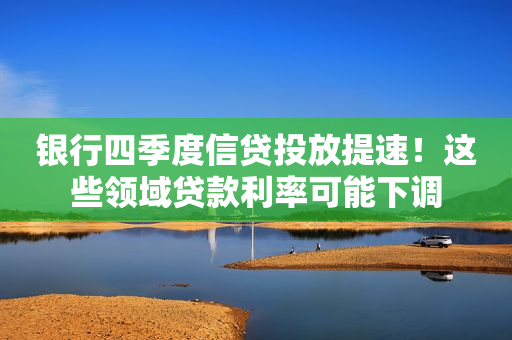 银行四季度信贷投放提速！这些领域贷款利率可能下调