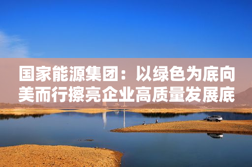 国家能源集团：以绿色为底向美而行擦亮企业高质量发展底色